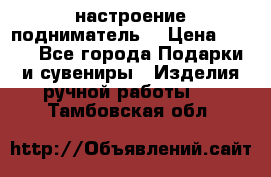 настроение подниматель) › Цена ­ 200 - Все города Подарки и сувениры » Изделия ручной работы   . Тамбовская обл.